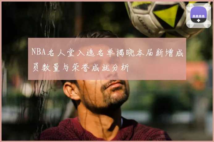 NBA名人堂入选名单揭晓本届新增成员数量与荣誉成就分析