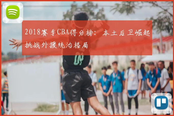 2018赛季CBA得分榜:本土后卫崛起挑战外援统治格局