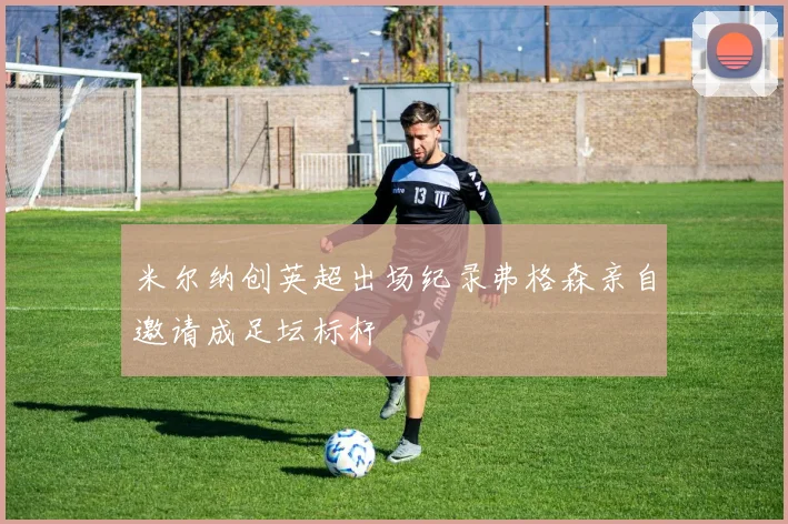 米尔纳创英超出场纪录弗格森亲自邀请成足坛标杆