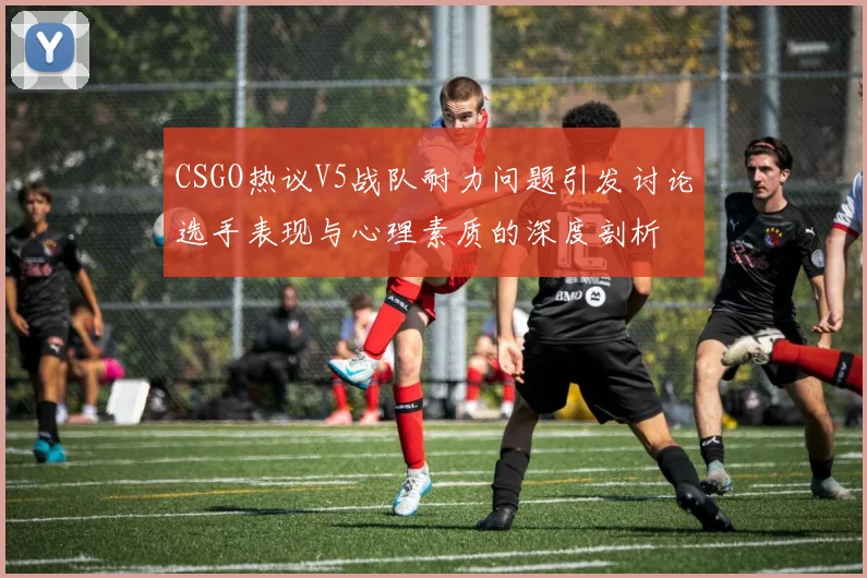 CSGO热议V5战队耐力问题引发讨论选手表现与心理素质的深度剖析