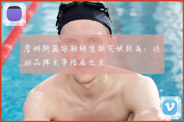詹姆斯篮球鞋销售额突破新高,运动品牌竞争格局生变