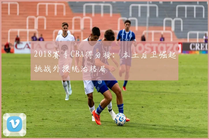 2018赛季CBA得分榜:本土后卫崛起挑战外援统治格局