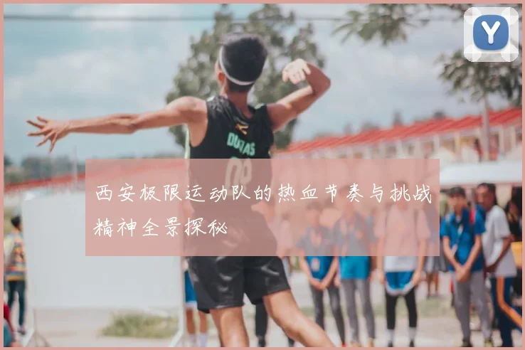 西安极限运动队的热血节奏与挑战精神全景探秘