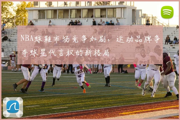 NBA球鞋市场竞争加剧,运动品牌争夺球星代言权的新格局