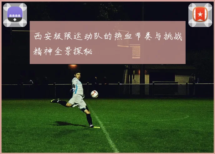 西安极限运动队的热血节奏与挑战精神全景探秘
