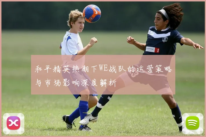 和平精英热潮下WE战队的运营策略与市场影响深度解析